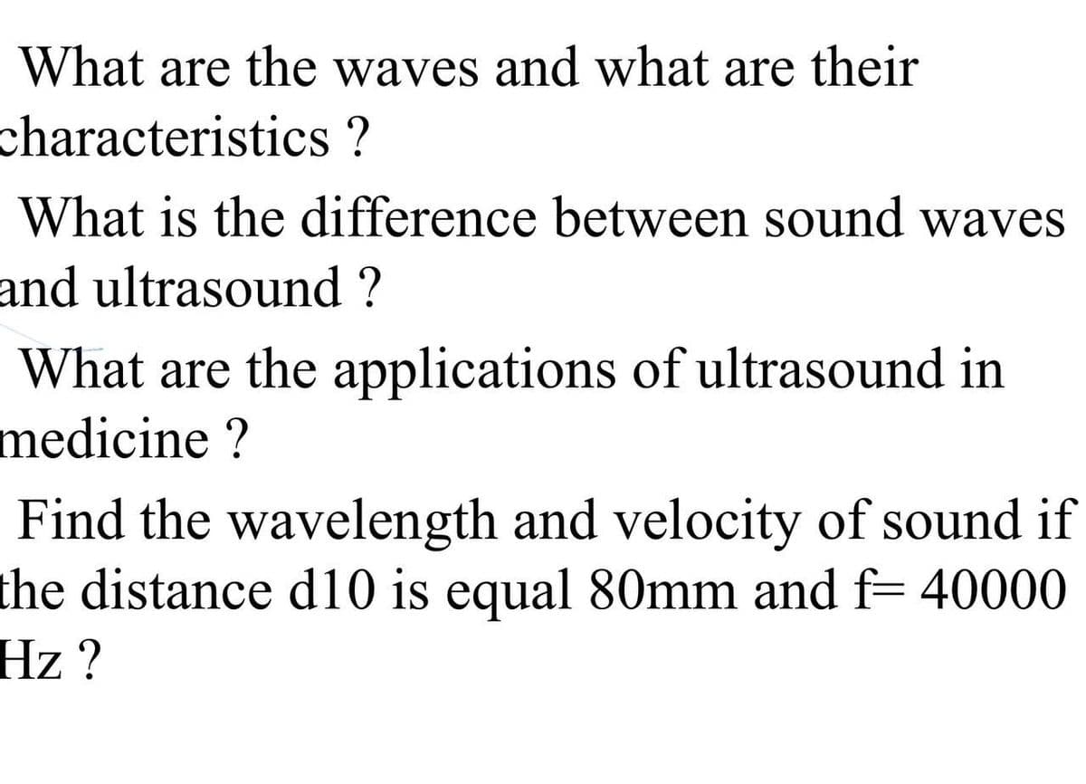 What are the waves and what are their
characteristics ?
What is the difference between sound waves
and ultrasound ?
What are the applications of ultrasound in
medicine?
Find the wavelength and velocity of sound if
the distance d10 is equal 80mm and f= 40000
Hz ?