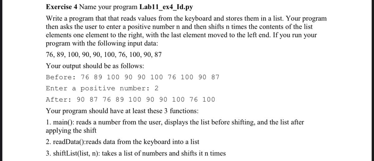 Exercise 4 Name your program Lab11_ex4_Id.py
Write a program that that reads values from the keyboard and stores them in a list. Your program
then asks the user to enter a positive number n and then shifts n times the contents of the list
elements one element to the right, with the last element moved to the left end. If you run your
program with the following input data:
76, 89, 100, 90, 90, 100, 76, 100, 90, 87
Your output should be as follows:
Before: 76 89 100 90 90 100 76 100
90 87
Enter a positive number: 2
After: 90 87 76 89 100 90 90 100 76 100
Your program should have at least these 3 functions:
1. main(): reads a number from the user, displays the list before shifting, and the list after
applying the shift
2. readData():reads data from the keyboard into a list
3. shiftList(list, n): takes a list of numbers and shifts it n times
