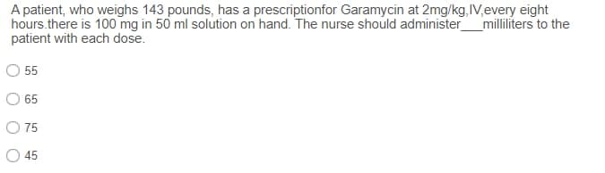 A patient, who weighs 143 pounds, has a prescriptionfor Garamycin at 2mg/kg,IV,every eight
hours.there is 100 mg in 50 ml solution on hand. The nurse should administer
patient with each dose.
_milliliters to the
55
65
O 75
45
