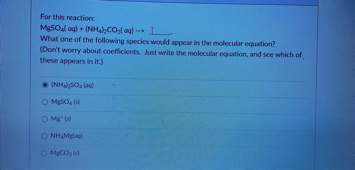 For this reaction:
MgSOa( aq) + (NH4)½CO3( aq) --> L.
What one of the following species would appear in the molecular equation?
(Don't worry about coefficients. Just write the molecular equation, and see which of
these appears in it.)
(NH4)2SO, (aq)
MgSO, (s)
O Mg* (s)
O NH Mg(aq)
O MBCO; (s)
