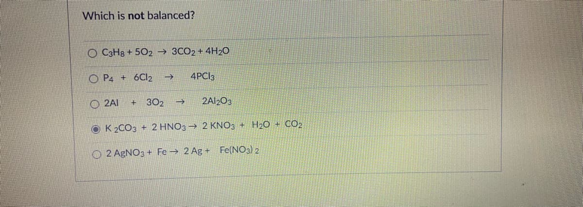 Which is not balanced?
O C3H8 + 502 → 3CO2 + 4H2O
O P4 + 6C2 →
4PCI3
2AI
302
2A2O3
->
O K 2CO3 + 2 HNO3 → 2 KNO3 + H2O + CO2
O2 AGNO3 + Fe → 2 Ag + Fe(NO3) 2
