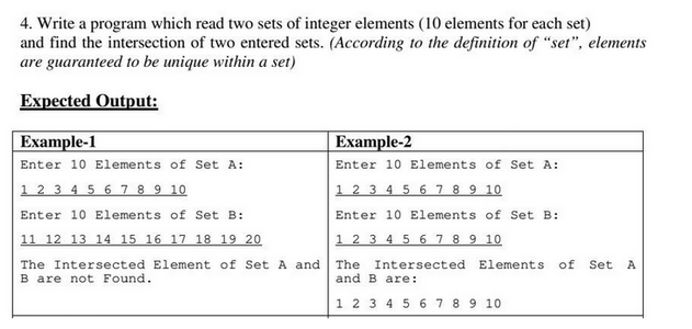 4. Write a program which read two sets of integer elements (10 elements for each set)
and find the intersection of two entered sets. (According to the definition of "set", elements
are guaranteed to be unique within a set)
Expected Output:
Example-1
Example-2
Enter 10 Elements of Set A:
Enter 10 Elements of Set A:
1 2 3 4 5 6 7 8 9 10
1 2 3 4 5 6 7 8 9 10
Enter 10 Elements of Set B:
Enter 10 Elements of Set B:
11 12 13 14 15 16 17 18 19 20
1 2 3 4 5 6 7 8 9 10
The Intersected Element of Set A and The Intersected Elements of Set A
B are not Found.
and B are:
1 2 3 4 5 6 7 8 9 10