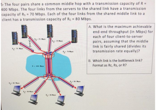 5-The four pairs share a common middle hop with a transmission capacity of R =
400 Mbps. The four links from the servers to the shared link have a transmission
capacity of Rs = 70 Mbps. Each of the four links from the shared middle link to a
client has a transmission capacity of Rc = 80 Mbps.
270 M
R-400 P
80
70 M
50 s
A. What is the maximum achievable
end-end throughput (in Mbps) for
each of four client-to-server
pairs, assuming that the middle
link is fairly shared (divides its
transmission rate equally)?
B. Which link is the bottleneck link?
Format as Rc, Rs, or R?