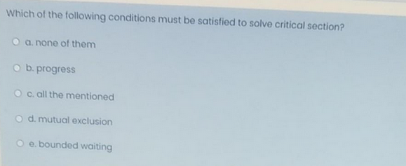 Which of the following conditions must be satisfied to solve critical section?
O a. none of them
O b. progress
O c. all the mentioned
O d. mutual exclusion
e. bounded waiting