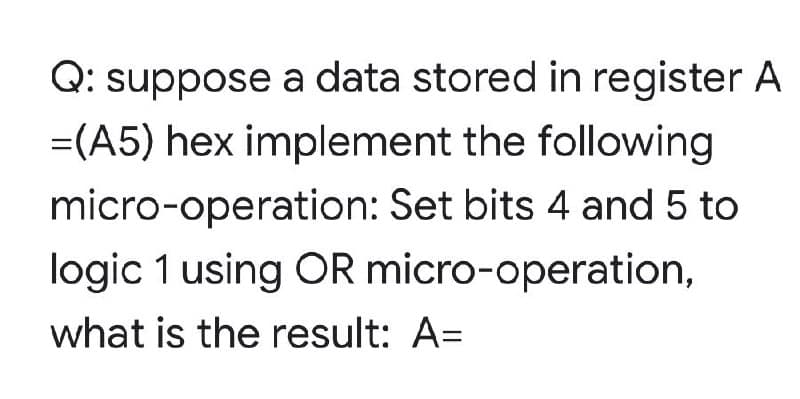 Q: suppose a data stored in register A
=(A5) hex implement the following
micro-operation: Set bits 4 and 5 to
logic 1 using OR micro-operation,
what is the result: A=
