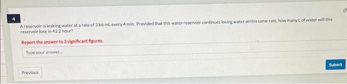 A reservoir is leaking water at a rate of 3.66 ml. every 4 min. Provided that this water reservoir continues losing water at this same rate, how many L of water will this
reservoir lose in 42.2 hour?
Report the answer to 3 significant figures.
Type your answer...
Previous
-04
Submit