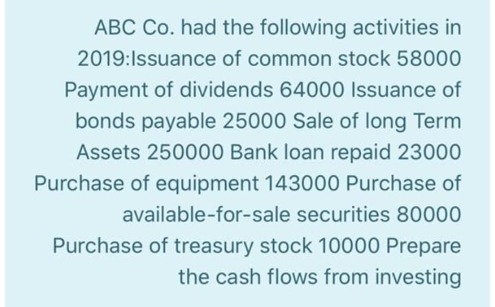 ABC Co. had the following activities in
2019:Issuance of common stock 58000
Payment of dividends 64000 Issuance of
bonds payable 25000 Sale of long Term
Assets 250000 Bank loan repaid 23000
Purchase of equipment 143000 Purchase of
available-for-sale securities 80000
Purchase of treasury stock 10000 Prepare
the cash flows from investing
