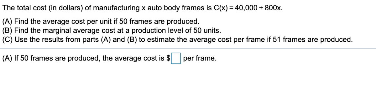 The total cost (in dollars) of manufacturing x auto body frames is C(x) = 40,000 + 800x.
(A) Find the average cost per unit if 50 frames are produced.
(B) Find the marginal average cost at a production level of 50 units.
(C) Use the results from parts (A) and (B) to estimate the average cost per frame if 51 frames are produced.
(A) If 50 frames are produced, the average cost is $
per frame,
