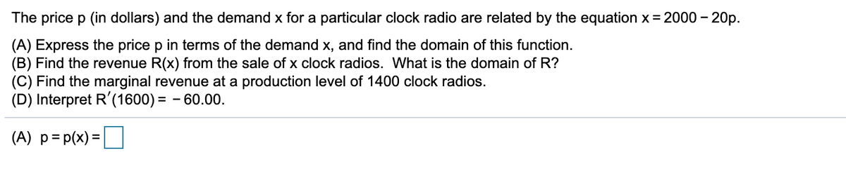 The price p (in dollars) and the demand x for a particular clock radio are related by the equation x = 2000 – 20p.
(A) Express the price p in terms of the demand x, and find the domain of this function.
(B) Find the revenue R(x) from the sale of x clock radios. What is the domain of R?
(C) Find the marginal revenue at a production level of 1400 clock radios.
(D) Interpret R'(1600) = - 60.00.
(A) p= p(x) =
