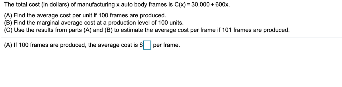 The total cost (in dollars) of manufacturing x auto body frames is C(x) = 30,000 + 600x.
(A) Find the average cost per unit if 100 frames are produced.
(B) Find the marginal average cost at a production level of 100 units.
(C) Use the results from parts (A) and (B) to estimate the average cost per frame if 101 frames are produced.
(A) If 100 frames are produced, the average cost is $
per frame.
