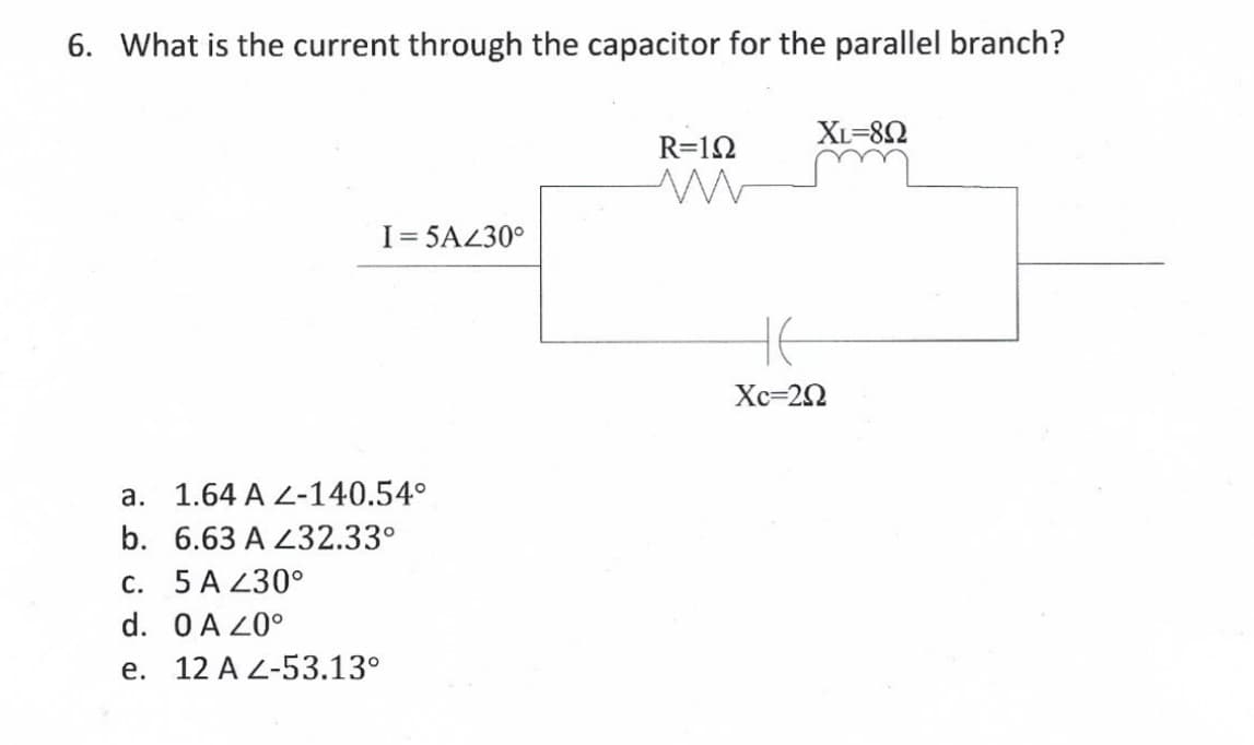 6. What is the current through the capacitor for the parallel branch?
XL=82
R=12
I= 5AL30°
HE
Хс-20
a. 1.64 A L-140.54°
b. 6.63 A 432.33°
с. 5 A 230°
d. OA Z0°
e. 12 A L-53.13°
