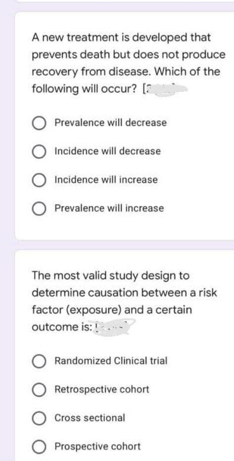 A new treatment is developed that
prevents death but does not produce
recovery from disease. Which of the
following will occur? [2
O Prevalence will decrease
O Incidence will decrease
O Incidence will increase
O Prevalence will increase
The most valid study design to
determine causation between a risk
factor (exposure) and a certain
outcome is:
Randomized Clinical trial
O Retrospective cohort
O Cross sectional
O Prospective cohort