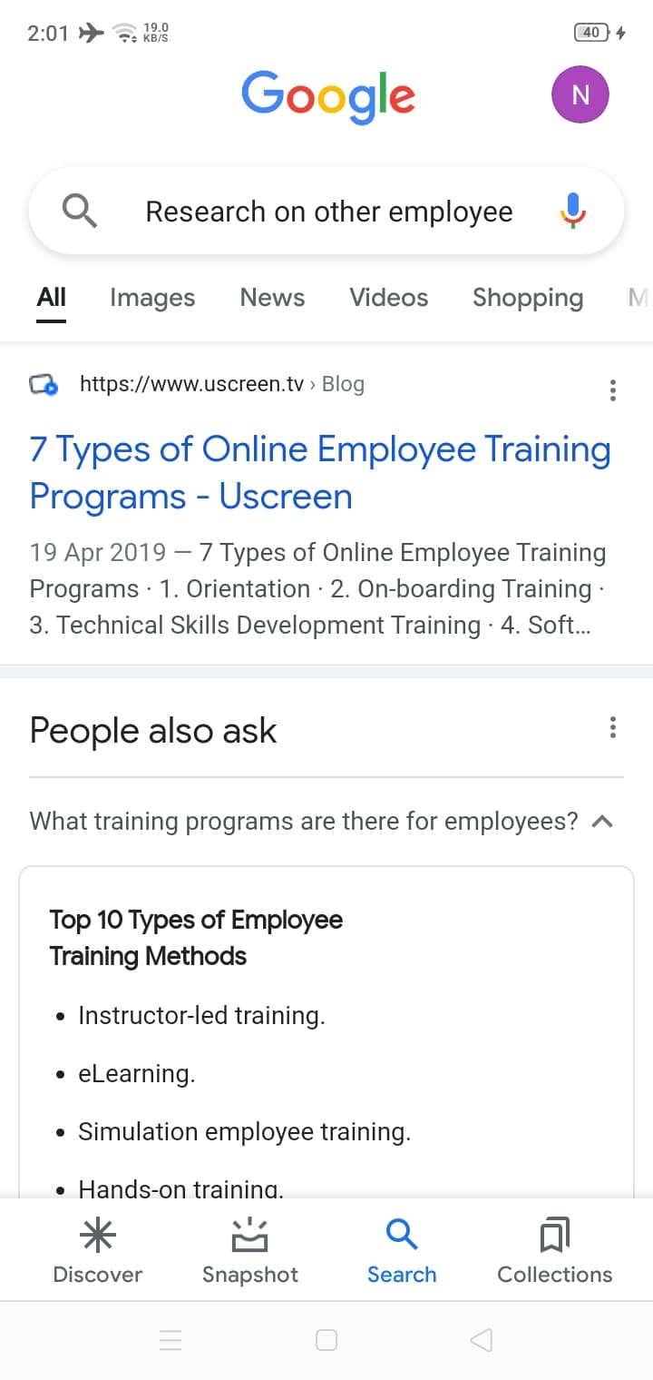 19.0
2:01 » *: KB/S
40
Google
N
Research on other employee
All
Images
News
Videos
Shopping
https://www.uscreen.tv > Blog
7 Types of Online Employee Training
Programs - Uscreen
19 Apr 2019 – 7 Types of Online Employee Training
Programs · 1. Orientation · 2. On-boarding Training ·
3. Technical Skills Development Training 4. Soft.
People also ask
What training programs are there for employees? ^
Top 10 Types of Employee
Training Methods
• Instructor-led training.
eLearning.
• Simulation employee training.
• Hands-on trainina.
米
Discover
Snapshot
Search
Collections
