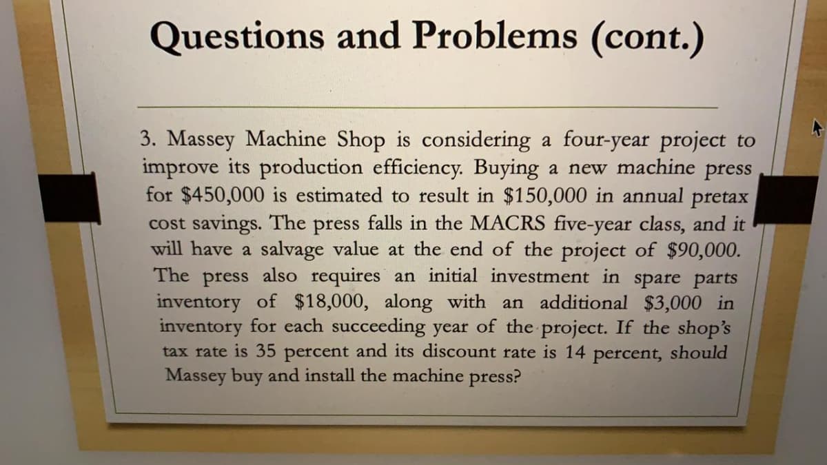 Questions and Problems (cont.)
3. Massey Machine Shop is considering a four-year project to
improve its production efficiency. Buying a new machine press
for $450,000 is estimated to result in $150,000 in annual pretax
cost savings. The press falls in the MACRS five-year class, and it
will have a salvage value at the end of the project of $90,000.
The press also requires an initial investment in spare parts
inventory of $18,000, along with an additional $3,000 in
inventory for each succeeding year of the project. If the shop's
tax rate is 35 percent and its discount rate is 14 percent, should
Massey buy and install the machine press?
