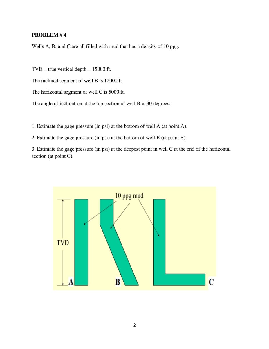 PROBLEM # 4
Wells A, B, and C are all filled with mud that has a density of 10 ppg.
TVD = true vertical depth = 15000 ft.
The inclined segment of well B is 12000 ft
The horizontal segment of well C is 5000 ft.
The angle of inclination at the top section of well B is 30 degrees.
1. Estimate the gage pressure (in psi) at the bottom of well A (at point A).
2. Estimate the gage pressure (in psi) at the bottom of well B (at point B).
3. Estimate the gage pressure (in psi) at the deepest point in well C at the end of the horizontal
section (at point C).
KL
10 ppg mud
TVD
C
2
