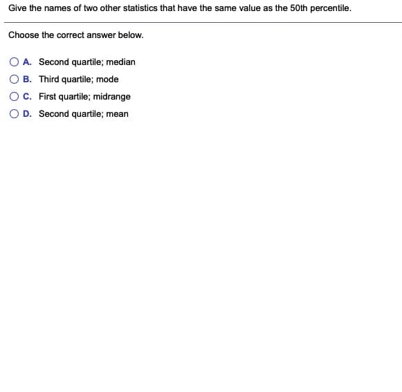 Give the names of two other statistics that have the same value as the 50th percentile.
Choose the correct answer below.
O A. Second quartile; median
B. Third quartile; mode
OC. First quartile; midrange
O D. Second quartile; mean
