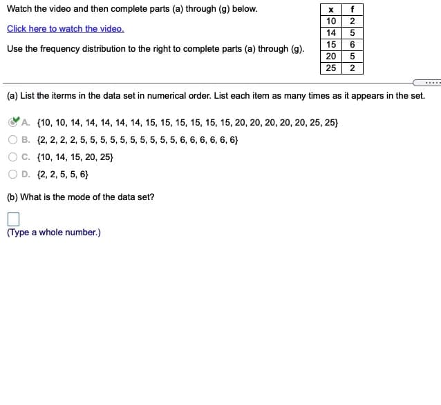 Watch the video and then complete parts (a) through (g) below.
f
10
2
Click here to watch the video.
14
5
15
Use the frequency distribution to the right to complete parts (a) through (g).
20
25
2
.....
(a) List the iterms in the data set in numerical order. List each item as many times as it appears in the set.
А. (10, 10, 14, 14, 14, 14, 14, 15, 15, 15, 15, 15, 15, 20, 20, 20, 20, 20, 25, 25)
B. {2, 2, 2, 2, 5, 5, 5, 5, 5, 5, 5, 5, 5, 5, 6, 6, 6, 6, 6, 6}
С. {10, 14, 15, 20, 25)
O D. (2, 2, 5, 5, 6}
(b) What is the mode of the data set?
(Type a whole number.)
