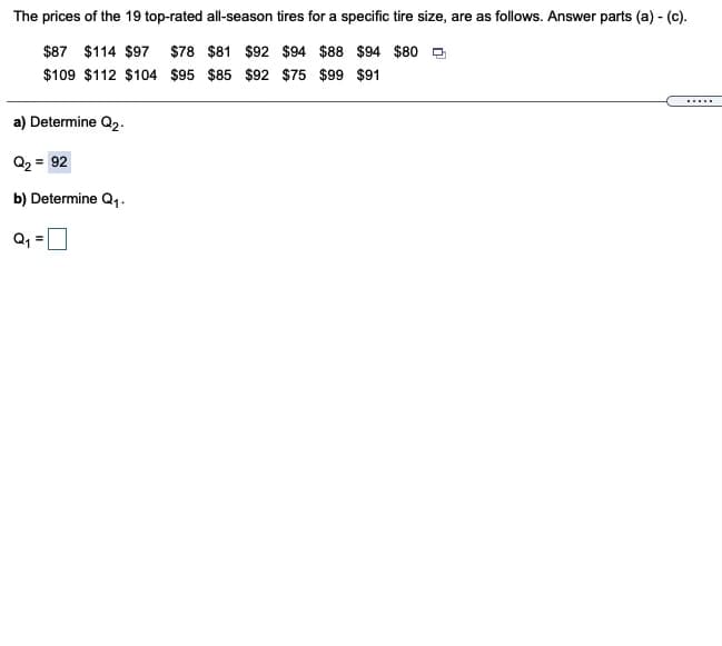 The prices of the 19 top-rated all-season tires for a specific tire size, are as follows. Answer parts (a) - (c).
$87 $114 $97 $78 $81 $92 $94 $88 $94 $80 O
$109 $112 $104 $95 $85 $92 $75 $99 $91
.....
a) Determine Q2.
Q2 = 92
b) Determine Q,.-
Q, =
