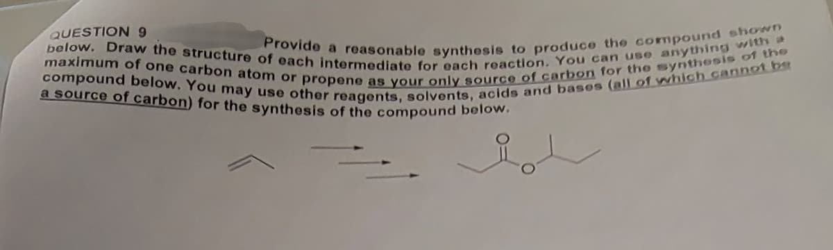 below. Draw the structure of each intermediate for each reaction. You can use anything with a
Provide a reasonable synthesis to produce the compound shown
maximum of one carbon atom or propene as your only source of carbon for the synthesis of the
compound below. You may use other reagents, solvents, acids and bases (all of which cannot be
a source of carbon) for the synthesis of the compound below.