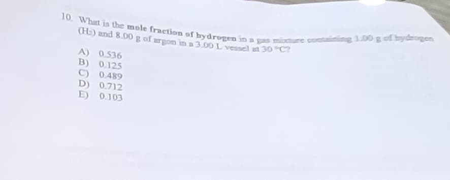 10. What is the mole fraction of bydrogen in a gas mixture containing 100 g of hydrogen
(H₂) and 8.00 g of argon in a 3.00 L vessel at 30 °C?
A) 0.536
B) 0.125
0.489
0.712
E) 0.103