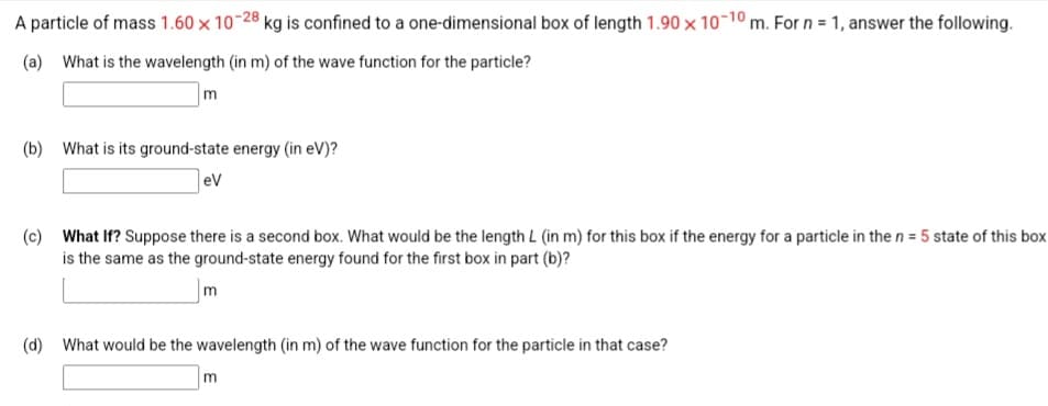 A particle of mass 1.60 x 10-28 kg is confined to a one-dimensional box of length 1.90 x 10-10 m. For n = 1, answer the following.
(a) What is the wavelength (in m) of the wave function for the particle?
m
(b) What is its ground-state energy (in eV)?
eV
(c) What If? Suppose there is a second box. What would be the length L (in m) for this box if the energy for a particle in the n = 5 state of this box
is the same as the ground-state energy found for the first box in part (b)?
m
(d) What would be the wavelength (in m) of the wave function for the particle in that case?
m