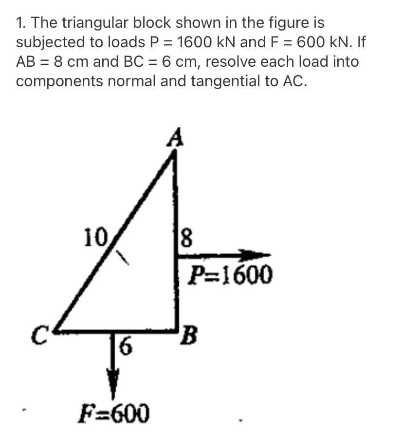 1. The triangular block shown in the figure is
subjected to loads P = 1600 kN and F = 600 kN. If
AB = 8 cm and BC = 6 cm, resolve each load into
components normal and tangential to AC.
10
18
P=1600
C
6
F=600
