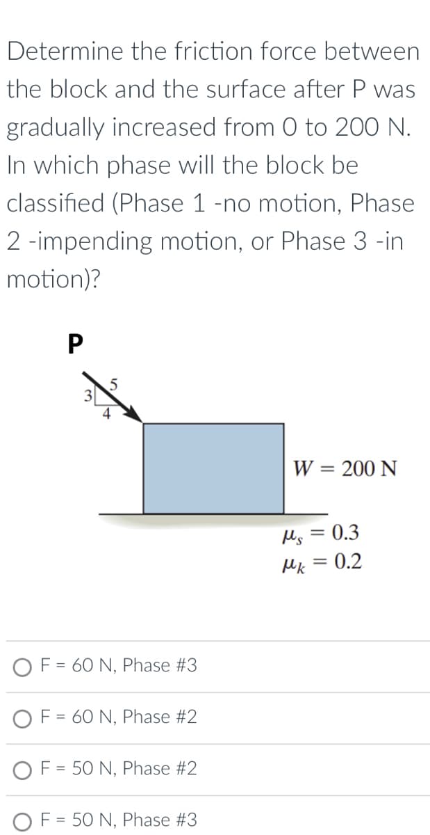 Determine the friction force between
the block and the surface after P was
gradually increased from 0 to 200 N.
In which phase will the block be
classified (Phase 1 -no motion, Phase
2 -impending motion, or Phase 3 -in
motion)?
P
W = 200 N
=
Ms
0.3
Mk = 0.2
5
F = 60 N, Phase #3
F = 60 N, Phase #2
OF = 50 N, Phase #2
= 50 N, Phase #3