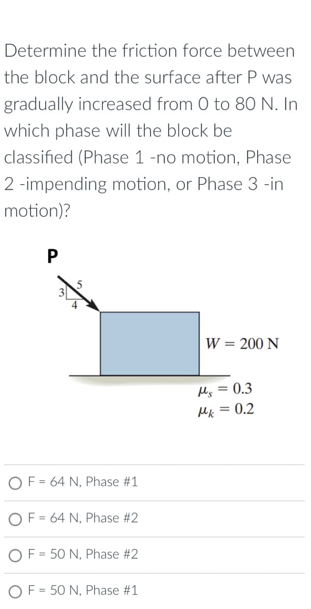 Determine the friction force between
the block and the surface after P was
gradually increased from 0 to 80 N. In
which phase will the block be
classified (Phase 1 -no motion, Phase
2-impending motion, or Phase 3 -in
motion)?
P
W = 200 N
OF = 64 N, Phase #1
OF = 64 N, Phase #2
OF 50 N, Phase #2
=
OF = 50 N, Phase #1
Ms = 0.3
Mk = 0.2