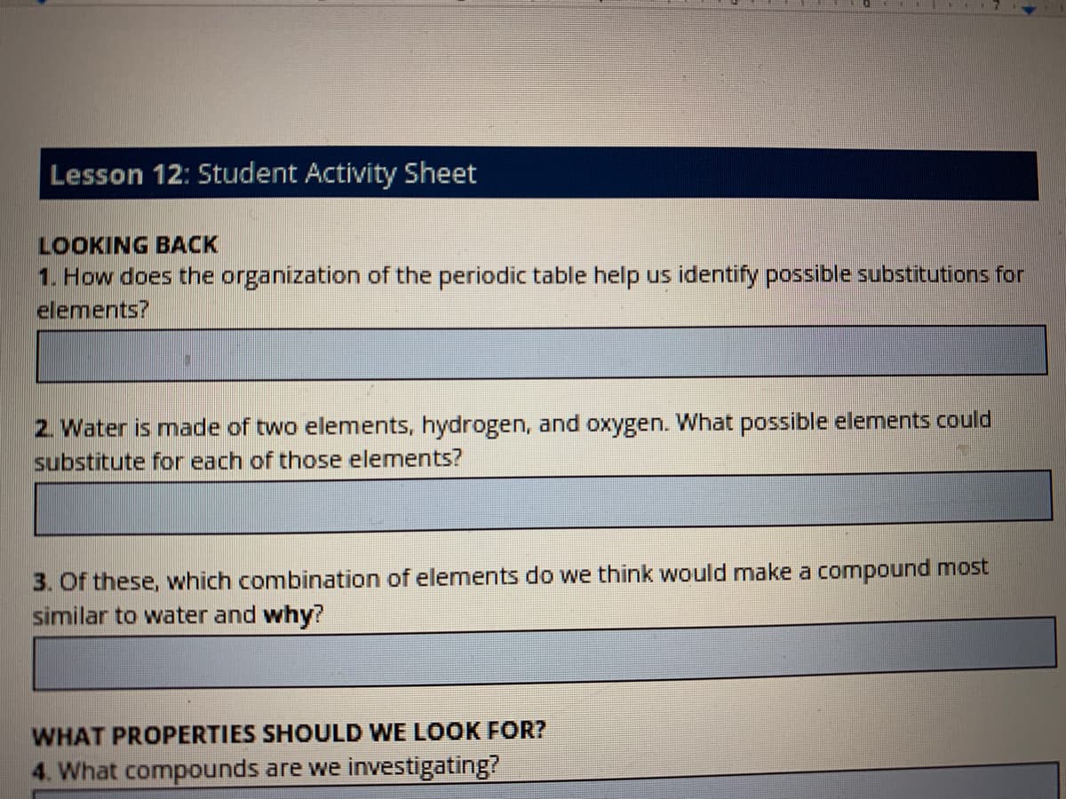 Lesson 12: Student Activity Sheet
LOOKING BACK
1. How does the organization of the periodic table help us identify possible substitutions for
elements?
2. Water is made of two elements, hydrogen, and oxygen. What possible elements could
substitute for each of those elements?
3. Of these, which combination of elements do we think would make a compound most
similar to water and why?
WHAT PROPERTIES SHOULD WE LOOK FOR?
4. What compounds are we investigating?
