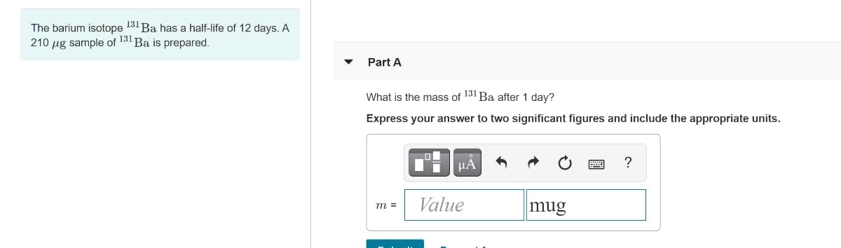 The barium isotope 131 Ba has a half-life of 12 days. A
210 µg sample of 131 Ba is prepared.
Part A
What is the mass of 131 Ba after 1 day?
Express your answer to two significant figures and include the appropriate units.
HA
?
Value
mug
m =

