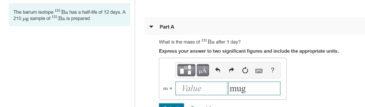 The barium isotope 131 Ba has a half-life of 12 days. A
210 µg sample of 131 Ba is prepared.
Part A
What is the mass of 131 Ba after 1 day?
Express your answer to two significant figures and include the appropriate units.
μΑ
?
Value
mug
m =
