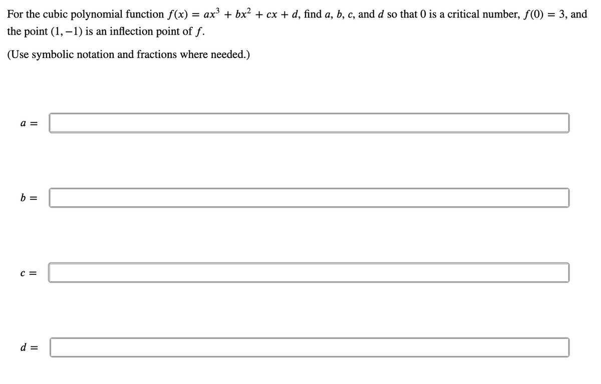 For the cubic polynomial function f(x)
ax³ + bx² + cx + d, find a, b, c, and d so that 0 is a critical number, f(0) = 3, and
the point (1, -1) is an inflection point of f.
(Use symbolic notation and fractions where needed.)
a =
b =
C =
d =
=