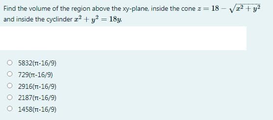 Find the volume of the region above the xy-plane, inside the cone z = 18 – Vr² + y?
and inside the cyclinder æ? + y? = 18y.
5832(TT-16/9)
729(T-16/9)
2916(T-16/9)
2187(T-16/9)
O 1458(T-16/9)
