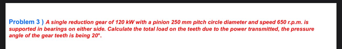 Problem 3) A single reduction gear of 120 kW with a pinion 250 mm pitch circle diameter and speed 650 r.p.m. is
supported in bearings on either side. Calculate the total load on the teeth due to the power transmitted, the pressure
angle of the gear teeth is being 20°.
