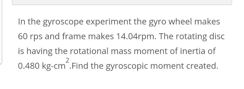 In the gyroscope experiment the gyro wheel makes
60 rps and frame makes 14.04rpm. The rotating disc
is having the rotational mass moment of inertia of
2
0.480 kg-cm.Find the gyroscopic moment created.
