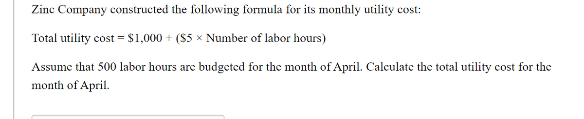 Zinc Company constructed the following formula for its monthly utility cost:
Total utility cost = $1,000 + ($5 × Number of labor hours)
Assume that 500 labor hours are budgeted for the month of April. Calculate the total utility cost for the
month of April.
