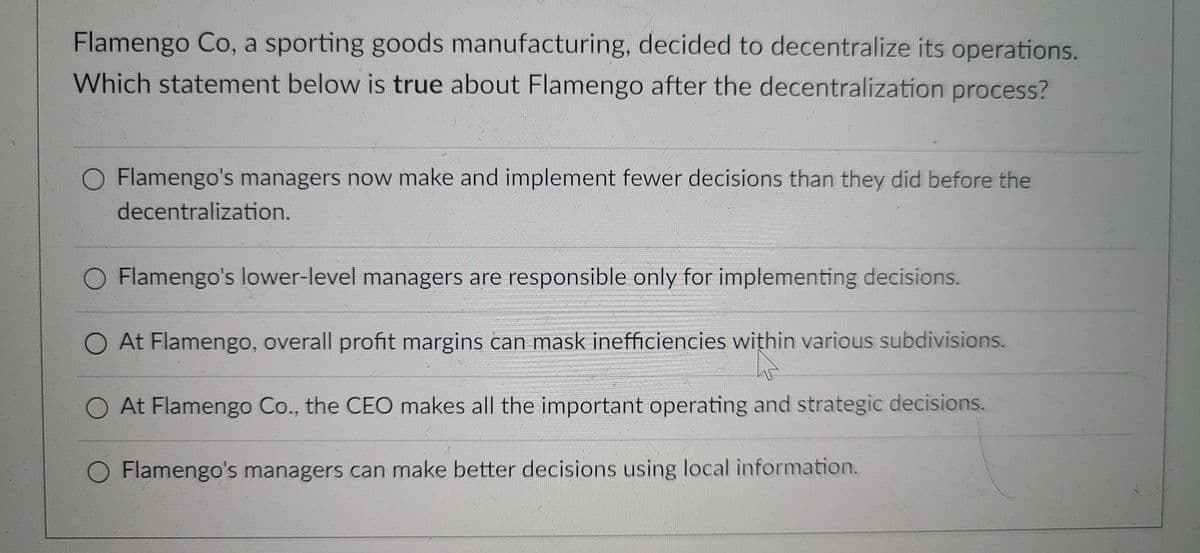 Flamengo Co, a sporting goods manufacturing, decided to decentralize its operations.
Which statement below is true about Flamengo after the decentralization process?
O Flamengo's managers now make and implement fewer decisions than they did before the
decentralization.
O Flamengo's lower-level managers are responsible only for implementing decisions.
O At Flamengo, overall profit margins can mask inefficiencies within various subdivisions.
O At Flamengo Co., the CEO makes all the important operating and strategic decisions.
O Flamengo's managers can make better decisions using local information.
