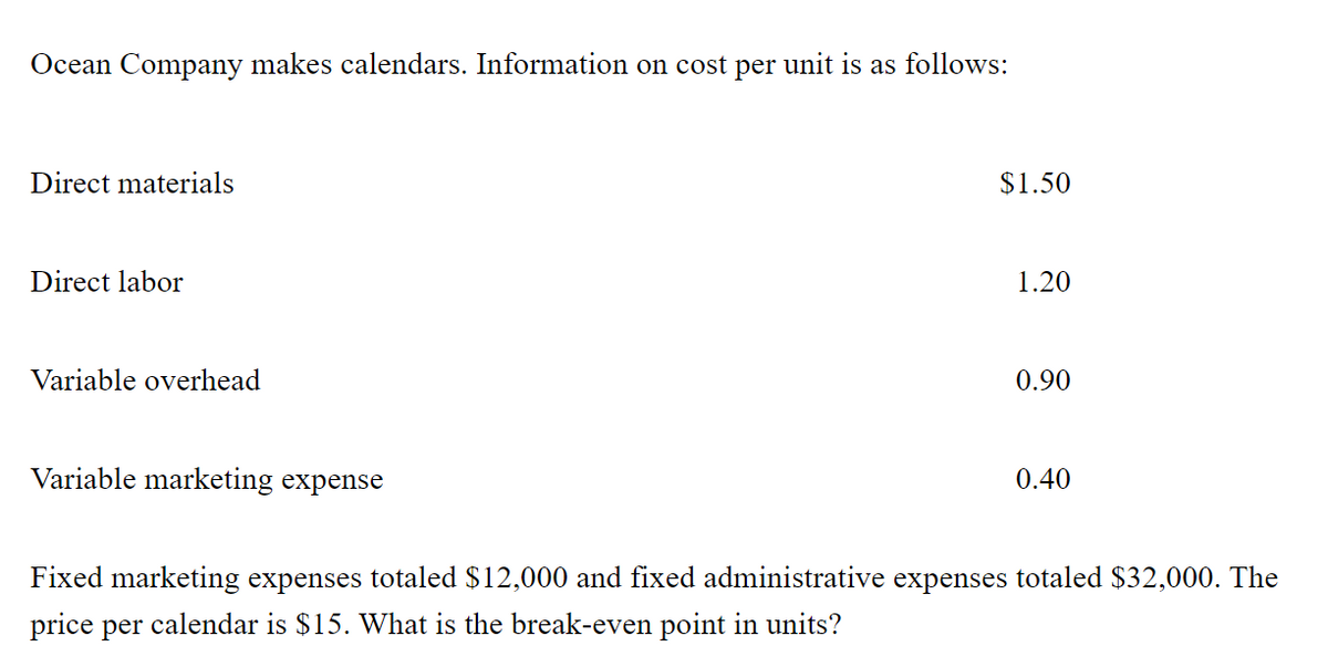 Ocean Company makes calendars. Information on cost per unit is as follows:
Direct materials
$1.50
Direct labor
1.20
Variable overhead
0.90
Variable marketing expense
0.40
Fixed marketing expenses totaled $12,000 and fixed administrative expenses totaled $32,000. The
price per calendar is $15. What is the break-even point in units?
