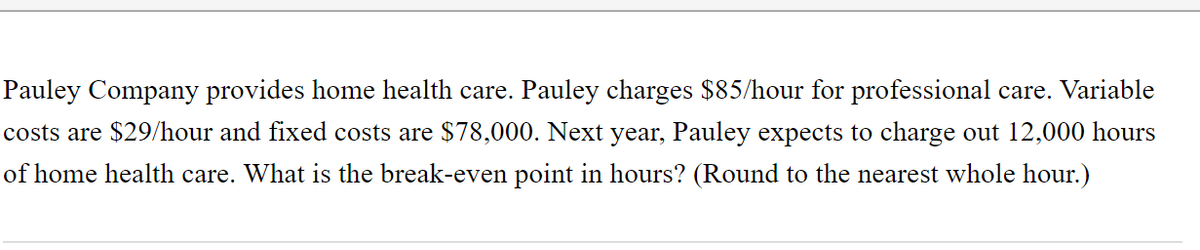 Pauley Company provides home health care. Pauley charges $85/hour for professional care. Variable
costs are $29/hour and fixed costs are $78,000. Next year, Pauley expects to charge out 12,000 hours
of home health care. What is the break-even point in hours? (Round to the nearest whole hour.)
