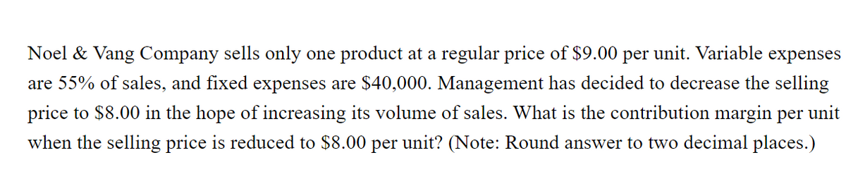 Noel & Vang Company sells only one product at a regular price of $9.00
per
unit. Variable
expenses
are 55% of sales, and fixed expenses are $40,000. Management has decided to decrease the selling
price to $8.00 in the hope of increasing its volume of sales. What is the contribution margin per unit
when the selling price is reduced to $8.00 per unit? (Note: Round answer to two decimal places.)
