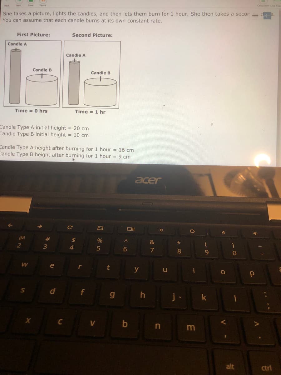 Back
Next
She takes a picture, lights the candles, and then lets them burn for 1 hour. She then takes a secon
You can assume that each candle burns at its own constant rate.
First Picture:
Second Picture:
Candle A
Candle A
Candle B
Candle B
Time = 0 hrs
Time = 1 hr
Candle Type A initial height = 20 cm
Candle Type B initial height = 10 cm
Candle Type A height after burning for 1 hour = 16 cm
Candle Type B height after burning for 1 hour = 9 cm
acer
%23
2$
&
2
4.
7
8.
9.
e
t
y
u
g.
j
C V
b
alt
ctrl
