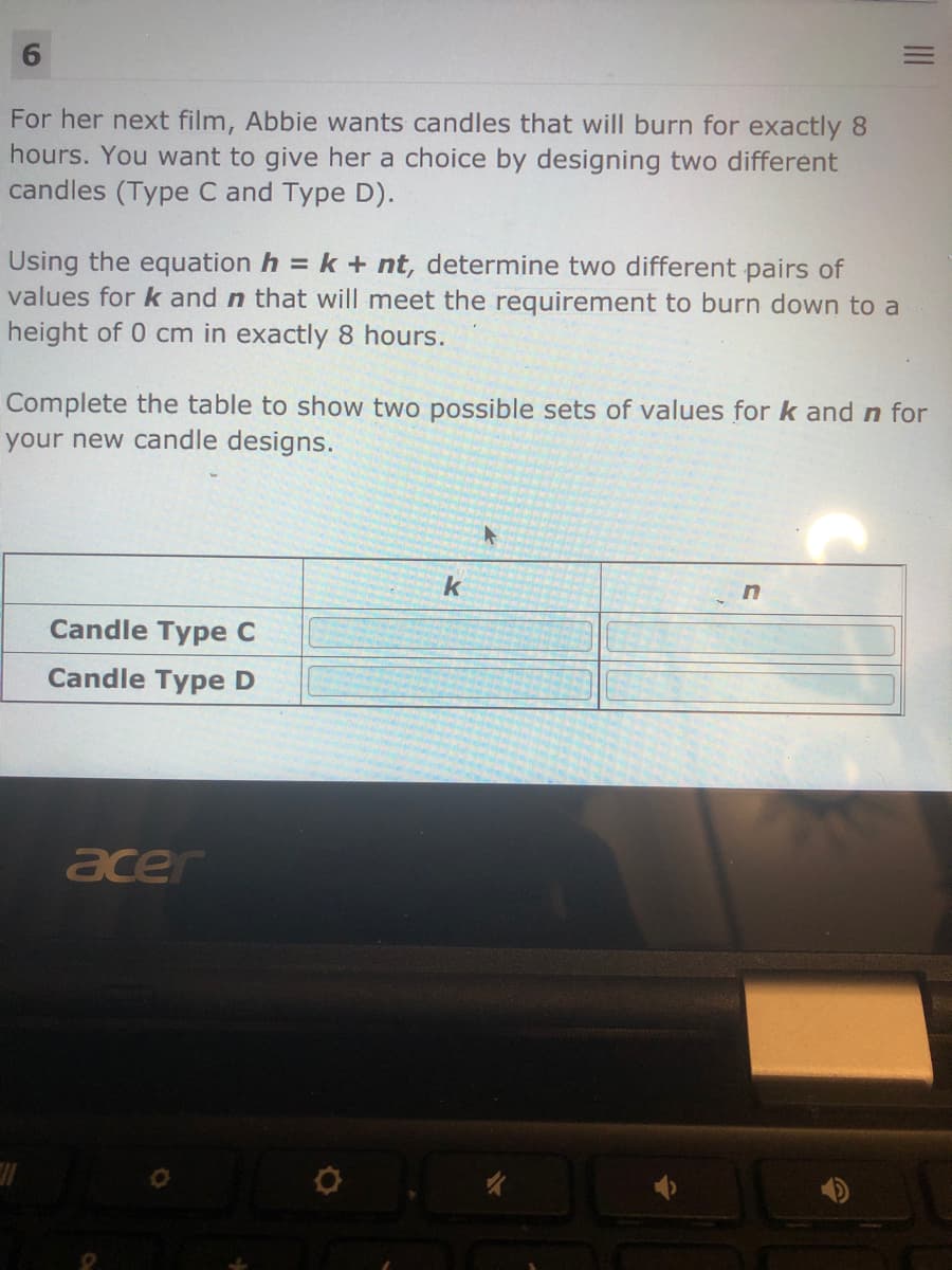 6.
For her next film, Abbie wants candles that will burn for exactly 8
hours. You want to give her a choice by designing two different
candles (Type C and Type D).
Using the equation h = k + nt, determine two different pairs of
values for k and n that will meet the requirement to burn down to a
height of 0 cm in exactly 8 hours.
Complete the table to show two possible sets of values for k and n for
your new candle designs.
k
Candle Type C
Candle Type D
acer
