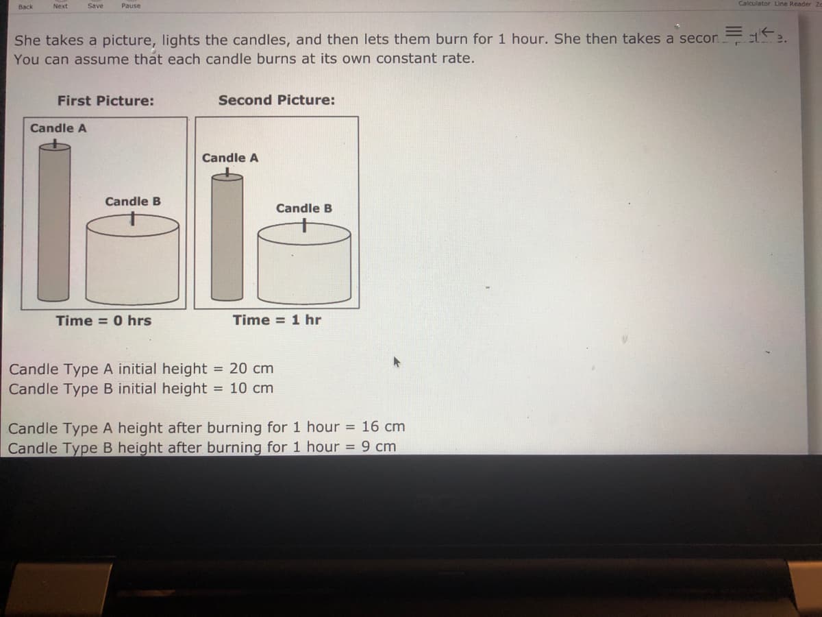 Next
Save
Pause
Calculator Line Reader
She takes a picture, lights the candles, and then lets them burn for 1 hour. She then takes a secon te.
You can assume that each candle burns at its own constant rate.
First Picture:
Second Picture:
Candle A
Candle A
Candle B
Candle B
Time = 0 hrs
Time = 1 hr
= 20 cm
Candle Type A initial height
Candle Type B initial height = 10 cm
Candle Type A height after burning for 1 hour = 16 cm
Candle Type B height after burning for 1 hour = 9 cm
