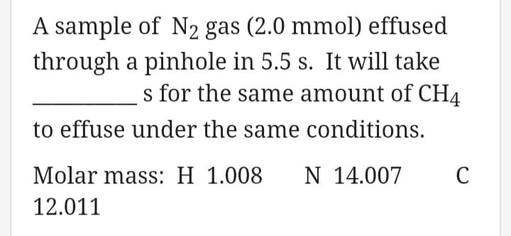 A sample of N2 gas (2.0 mmol) effused
through a pinhole in 5.5 s. It will take
s for the same amount of CH4
to effuse under the same conditions.
Molar mass: H 1.008
N 14.007
12.011
