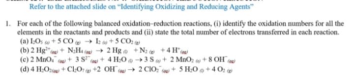 Refer to the attached slide on "Identifying Oxidizing and Reducing Agents"
1. For each of the following balanced oxidation-reduction reactions, (i) identify the oxidation numbers for all the
elements in the reactants and products and (ii) state the total number of electrons transferred in each reaction.
(a) IOs (4) + 5 CO e → I2 (a) + 5 CO2 (2)
(b) 2 Hg“ (au) + N;Ht (9g) → 2 Hg @ +N2 +4 H(ag)
(c) 2 MnO, (au) + 3 S (0) + 4 H2O → 3 S (a) + 2 MnO2 (4) + 8 OH (94)
(d) 4 H2O2(@g) + C2O7 (g +2 OH¯(99) → 2 CIO," (00) + 5 H2O @ + 4 O2
(2)
