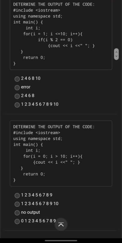 DETERMINE THE OUTPUT OF THE CODE:
#include <iostream>
using namespace std;
int main() {
int i;
for (i = 1; i <=10; i++){
= 0)
if(i % 2 ==
{cout « i <«" "; }
return 0;
2468 10
error
2468
123456789 10
DETERMINE THE OUTPUT OF THE CODE:
#include <iostream>
using namespace std;
int main() {
int i;
for (i = 0; i > 10; i++){
{cout <« i «" "; }
}
return 0;
123456789
123456789 10
no output
0123456789
