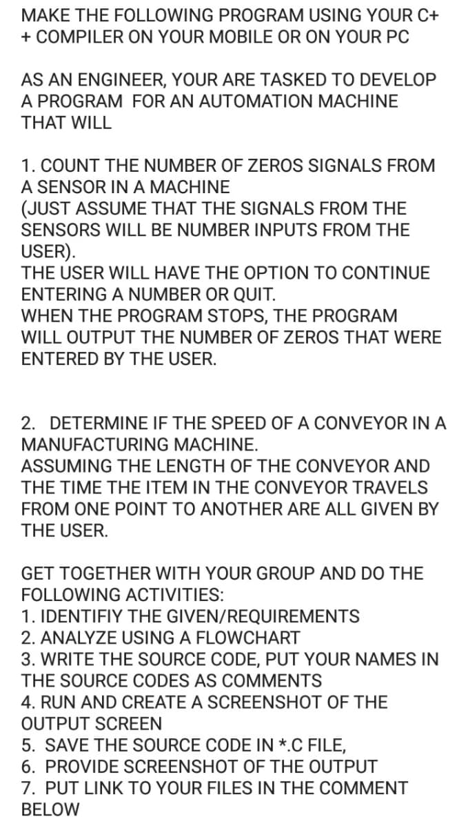 MAKE THE FOLLOWING PROGRAM USING YOUR C+
+ COMPILER ON YOUR MOBILE OR ON YOUR PC
AS AN ENGINEER, YOUR ARE TASKED TO DEVELOP
A PROGRAM FOR AN AUTOMATION MACHINE
THAT WILL
1. COUNT THE NUMBER OF ZEROS SIGNALS FROM
A SENSOR IN A MACHINE
(JUST ASSUME THAT THE SIGNALS FROM THE
SENSORS WILL BE NUMBER INPUTS FROM THE
USER).
THE USER WILL HAVE THE OPTION TO CONTINUE
ENTERING A NUMBER OR QUIT.
WHEN THE PROGRAM STOPS, THE PROGRAM
WILL OUTPUT THE NUMBER OF ZEROS THAT WERE
ENTERED BY THE USER.
2. DETERMINE IF THE SPEED OF A CONVEYOR IN A
MANUFACTURING MACHINE.
ASSUMING THE LENGTH OF THE CONVEYOR AND
THE TIME THE ITEM IN THE CONVEYOR TRAVELS
FROM ONE POINT TO ANOTHER ARE ALL GIVEN BY
THE USER.
GET TOGETHER WITH YOUR GROUP AND DO THE
FOLLOWING ACTIVITIES:
1. IDENTIFIY THE GIVEN/REQUIREMENTS
2. ANALYZE USING A FLOWwCHART
3. WRITE THE SOURCE CODE, PUT YOUR NAMES IN
THE SOURCE CODES AS COMMENTS
4. RUN AND CREATE A SCREENSHOT OF THE
OUTPUT SCREEN
5. SAVE THE SOURCE CODE IN *.C FILE,
6. PROVIDE SCREENSHOT OF THE OUTPUT
7. PUT LINK TO YOUR FILES IN THE COMMENT
BELOW
