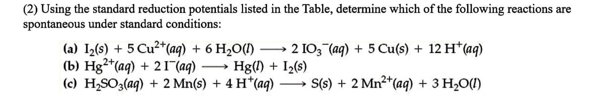 (2) Using the standard reduction potentials listed in the Table, determine which of the following reactions are
spontaneous under standard conditions:
(a) I2(s) + 5 Cu2+*(ag) + 6 H2O(1)
(b) Hg²*(aq) + 21 (aq)
(c) H,SO3(aq) + 2 Mn(s) + 4 H*(aq)
2 IO3 (ag) + 5 Cu(s) + 12 H* (aq)
Hg(!) + I2(s)
-
S(s) + 2 Mn²*(aq) + 3 H2O(1)
