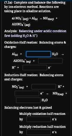 (7.2a) Complete and balance the following
by lon-electron method. Reactions are
taking place in alkaline solution.
a) NO, (aq) + Ala) - NHyag)
Al(OH), (ag)
Analysis: Balancing under acidic condition
first (adding H20 & H")
Oxidation-Half reation: Balancing atoms &
charges:
Als) +
H20
Al(OH) tag)
H*
e
Reduction-Half reation: Balancing atoms
and charges:
NOz tag)
HT
NH3tag)
H20
Balancing electrons lost & galned
Multiply oxidation-half reaction
by
Multiply reduction-half reaction
by
e's
