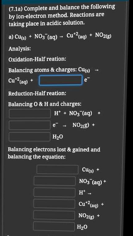 (7.1a) Complete and balance the following
by ion-electron method. Reactions are
taking place in acidic solution.
a) Cu(s) + NO3 (aq) - Cu?(ag) + NO2(g)
Cu* (aq) + NO2ig)
1.
Analysis:
Oxidation-Half reation:
Balancing atoms & charges: Cu(s)
Cu" (aq) *
e
Reduction-Half reation:
Balancing O & H and charges:
H* + NO3 (aq)
e .
NO2(g)
H20
Balancing electrons lost & gained and
balancing the equation:
Cu(s)
NO3 (aq)
H* -
Cu2(aq)
NO2(g)
H20
